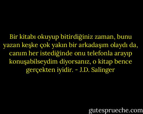 Bir kitabı okuyup bitirdiğiniz zaman, bunu yazan keşke çok yakın bir arkadaşım olaydı da, canım her istediğinde onu telefonla arayıp konuşabilseydim diyorsanız, o kitap bence gerçekten iyidir. - J.D. Salinger