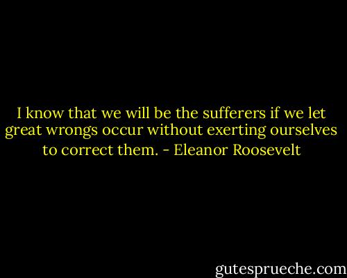 I know that we will be the sufferers if we let great wrongs occur without exerting ourselves to correct them. - Eleanor Roosevelt