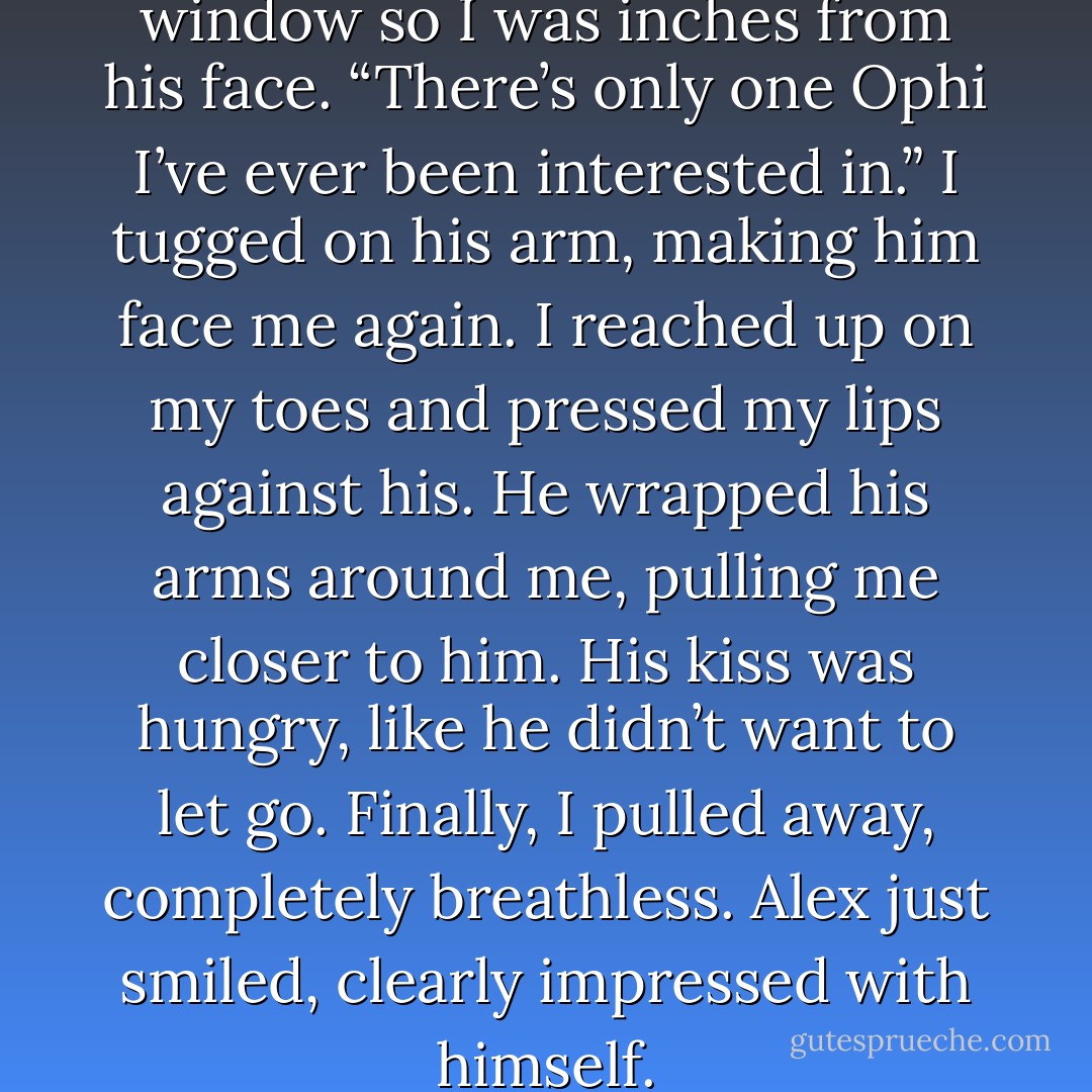 I stepped between him and the window so I was inches from his face. “There’s only one Ophi I’ve ever been interested in.” I tugged on his arm, making him face me again. I reached up on my toes and pressed my lips against his. He wrapped his arms around me, pulling me closer to him. His kiss was hungry, like he didn’t want to let go. Finally, I pulled away, completely breathless. Alex just smiled, clearly impressed with himself. - Kelly Hashway