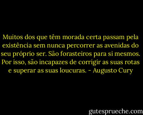 Muitos dos que têm morada certa passam pela existência sem nunca percorrer as avenidas do seu próprio ser. São forasteiros para si mesmos. Por isso, são incapazes de corrigir as suas rotas e superar as suas loucuras. - Augusto Cury