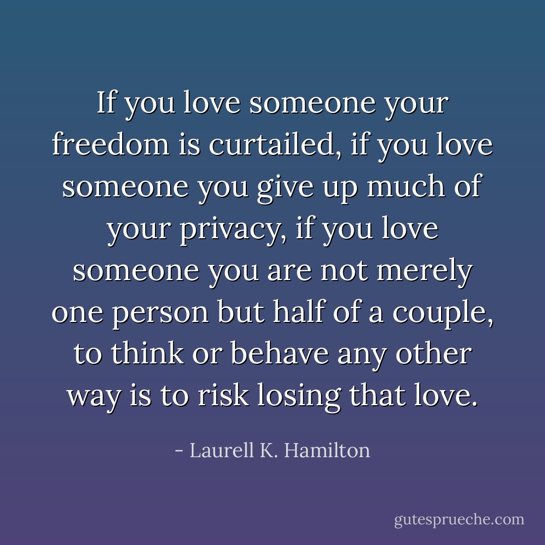 If you love someone your freedom is curtailed, if you love someone you give up much of your privacy, if you love someone you are not merely one person but half of a couple, to think or behave any other way is to risk losing that love. - Laurell K. Hamilton