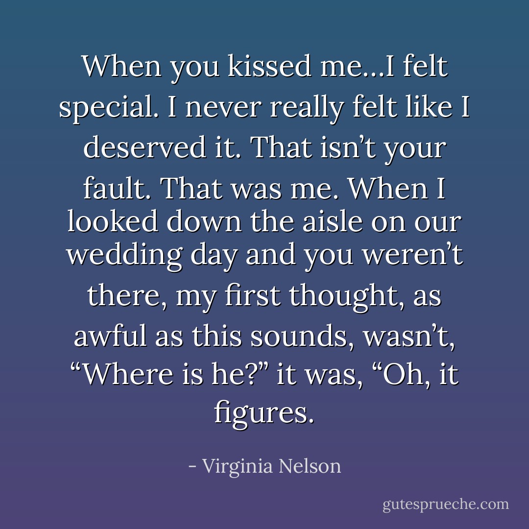 When you kissed me…I felt special.<br />I never really felt like I deserved it.<br />That isn’t your fault. That was me.<br />When I looked down the aisle on our wedding day and you weren’t there, my first thought, as awful as this sounds, wasn’t, “Where is he?” it was, “Oh, it figures. - Virginia Nelson