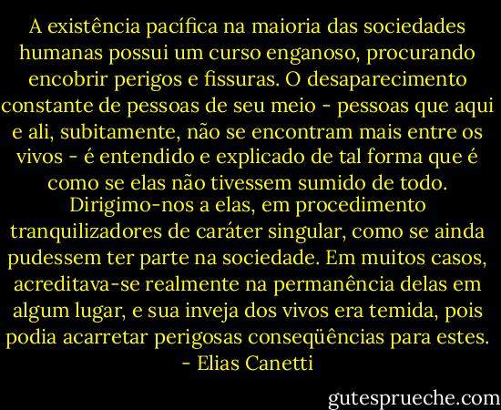 A existência pacífica na maioria das sociedades humanas possui um curso enganoso, procurando encobrir perigos e fissuras. O desaparecimento constante de pessoas de seu meio - pessoas que aqui e ali, subitamente, não se encontram mais entre os vivos - é entendido e explicado de tal forma que é como se elas não tivessem sumido de todo. Dirigimo-nos a elas, em procedimento tranquilizadores de caráter singular, como se ainda pudessem ter parte na sociedade. Em muitos casos, acreditava-se realmente na permanência delas em algum lugar, e sua inveja dos vivos era temida, pois podia acarretar perigosas conseqüências para estes. - Elias Canetti
