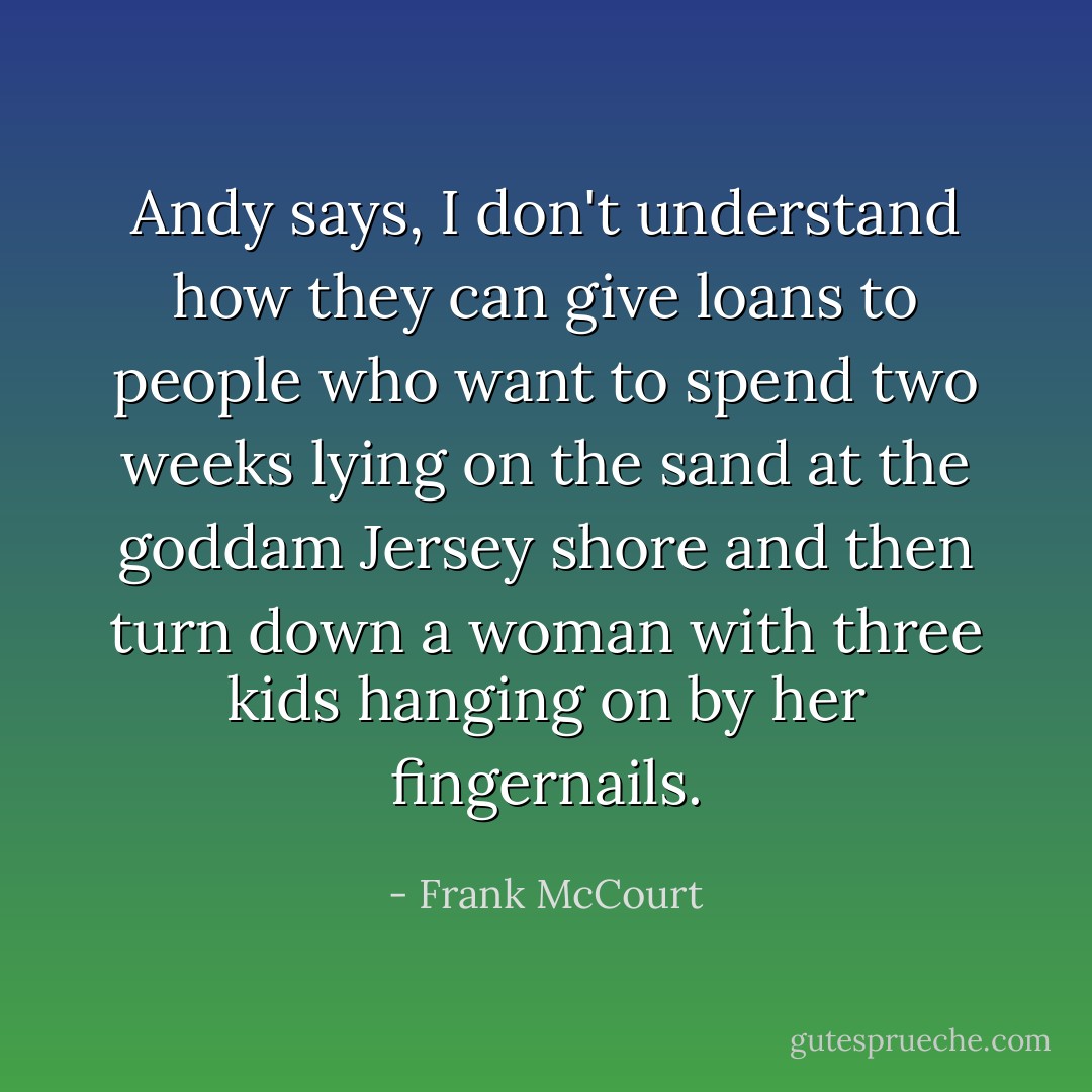 Andy says, I don't understand how they can give loans to people who want to spend two weeks lying on the sand at the goddam Jersey shore and then turn down a woman with three kids hanging on by her fingernails. - Frank McCourt