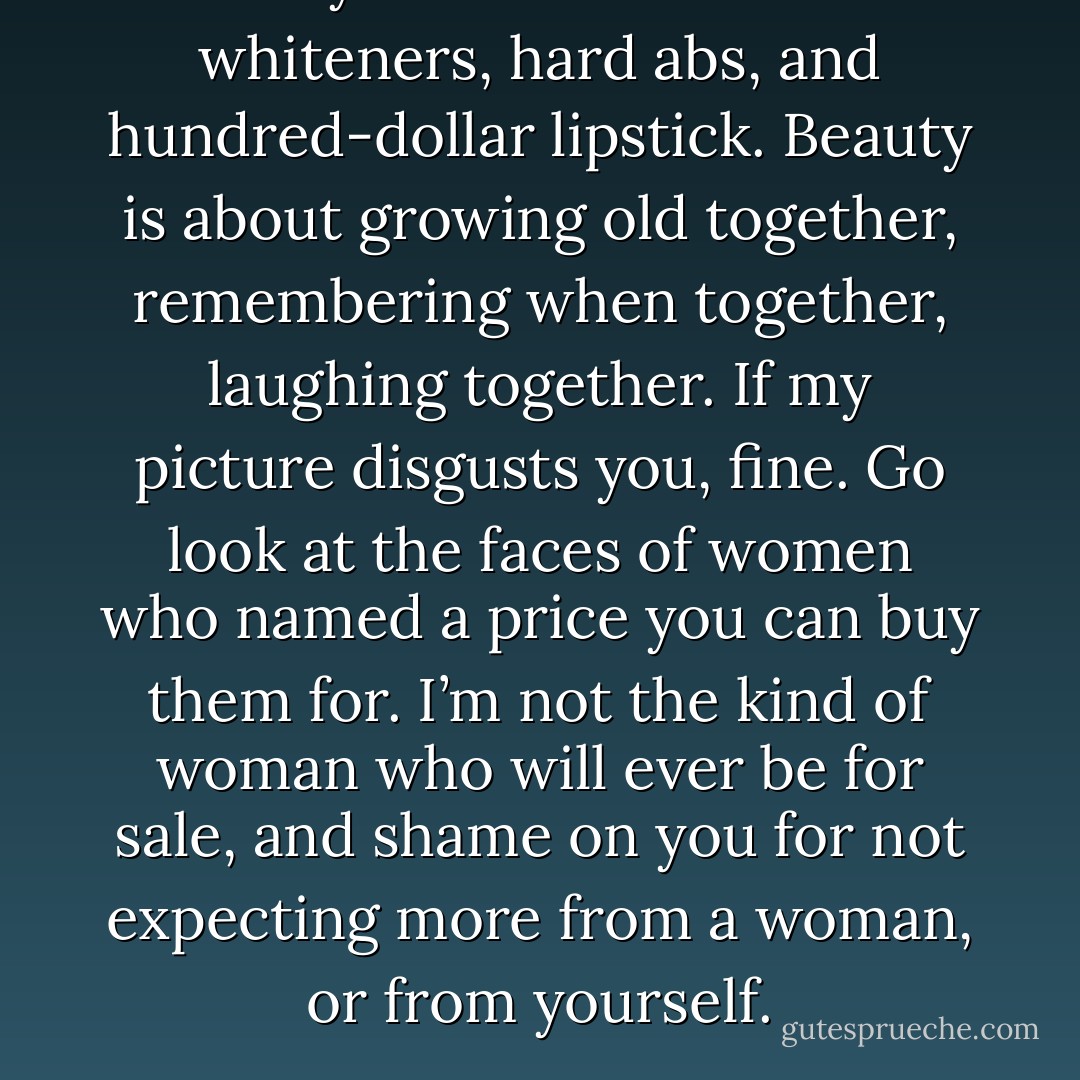Beauty<br />isn’t all about tooth whiteners, hard abs, and hundred-dollar lipstick. Beauty is<br />about growing old together, remembering when together, laughing together. If my<br />picture disgusts you, fine. Go look at the faces of women who named a price you<br />can buy them for. I’m not the kind of woman who will ever be for sale, and shame<br />on you for not expecting more from a woman, or from yourself. - Virginia Nelson