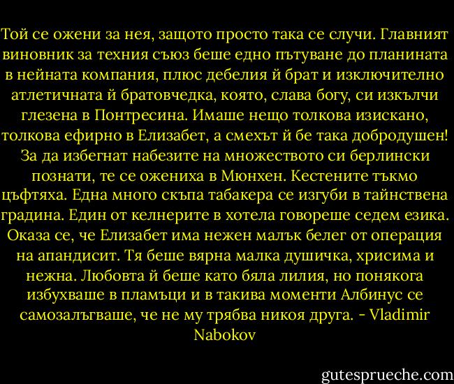 Той се ожени за нея, защото просто така се случи. Главният виновник за техния съюз беше едно пътуване до планината в нейната компания, плюс дебелия й брат и изключително атлетичната й братовчедка, която, слава богу, си изкълчи глезена в Понтресина. Имаше нещо толкова изискано, толкова ефирно в Елизабет, а смехът й бе така добродушен! За да избегнат набезите на множеството си берлински познати, те се ожениха в Мюнхен. Кестените тъкмо цъфтяха. Една много скъпа табакера се изгуби в тайнствена градина. Един от келнерите в хотела говореше седем езика. Оказа се, че Елизабет има нежен малък белег от операция на апандисит.<br />Тя беше вярна малка душичка, хрисима и нежна. Любовта й беше като бяла лилия, но понякога избухваше в пламъци и в такива моменти Албинус се самозалъгваше, че не му трябва никоя друга. - Vladimir Nabokov