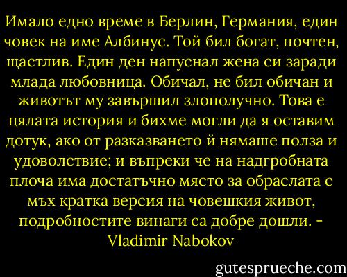 Имало едно време в Берлин, Германия, един човек на име Албинус. Той бил богат, почтен, щастлив. Един ден напуснал жена си заради млада любовница. Обичал, не бил обичан и животът му завършил злополучно.<br />Това е цялата история и бихме могли да я оставим дотук, ако от разказването й нямаше полза и удоволствие; и въпреки че на надгробната плоча има достатъчно място за обраслата с мъх кратка версия на човешкия живот, подробностите винаги са добре дошли. - Vladimir Nabokov