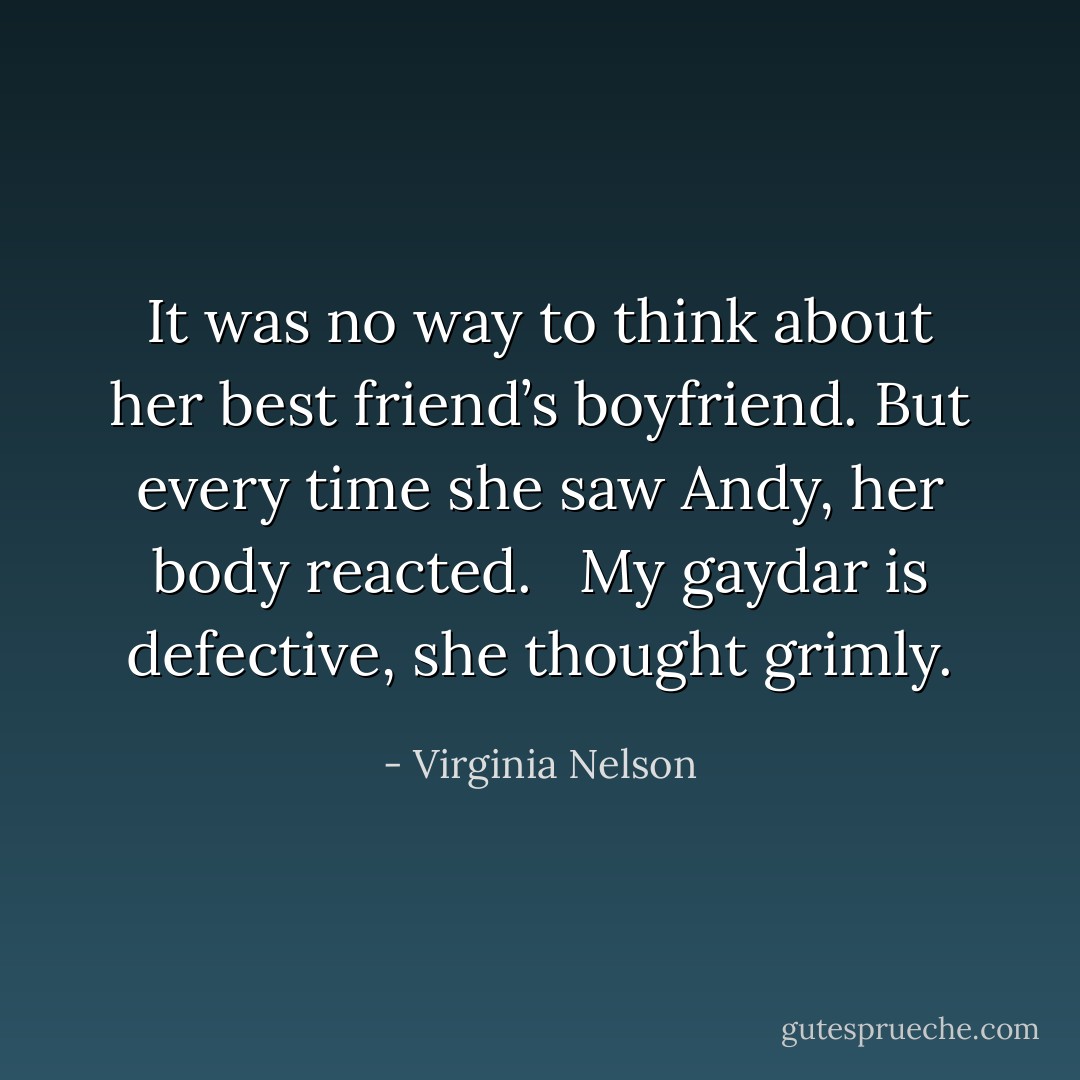 It was no way to think about her best friend’s boyfriend. But every time she saw Andy, her body reacted. <br /><br />My gaydar is defective, she thought grimly. - Virginia Nelson