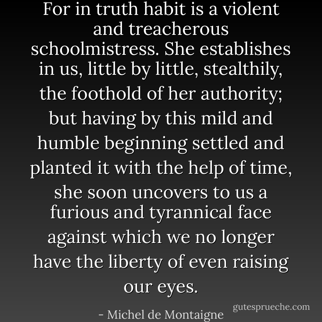 For in truth habit is a violent and treacherous schoolmistress. She establishes in us, little by little, stealthily, the foothold of her authority; but having by this mild and humble beginning settled and planted it with the help of time, she soon uncovers to us a furious and tyrannical face against which we no longer have the liberty of even raising our eyes. - Michel de Montaigne