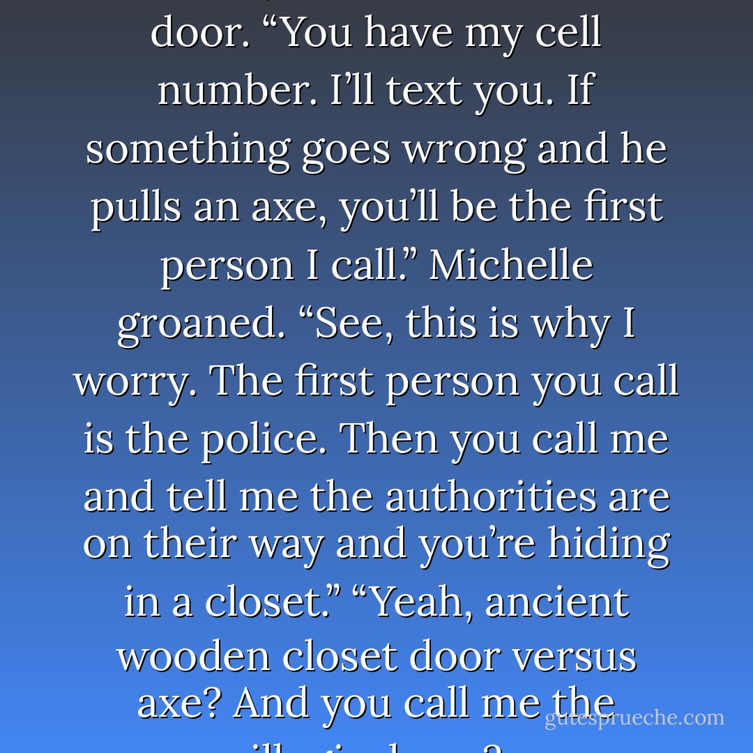 Tugging her purse strap up on her arm, she headed for the<br />door. “You have my cell number. I’ll text you. If something goes<br />wrong and he pulls an axe, you’ll be the first person I call.”<br />Michelle groaned. “See, this is why I worry. The first person<br />you call is the police. Then you call me and tell me the authorities are<br />on their way and you’re hiding in a closet.”<br />“Yeah, ancient wooden closet door versus axe? And you call<br />me the illogical one? - Virginia Nelson