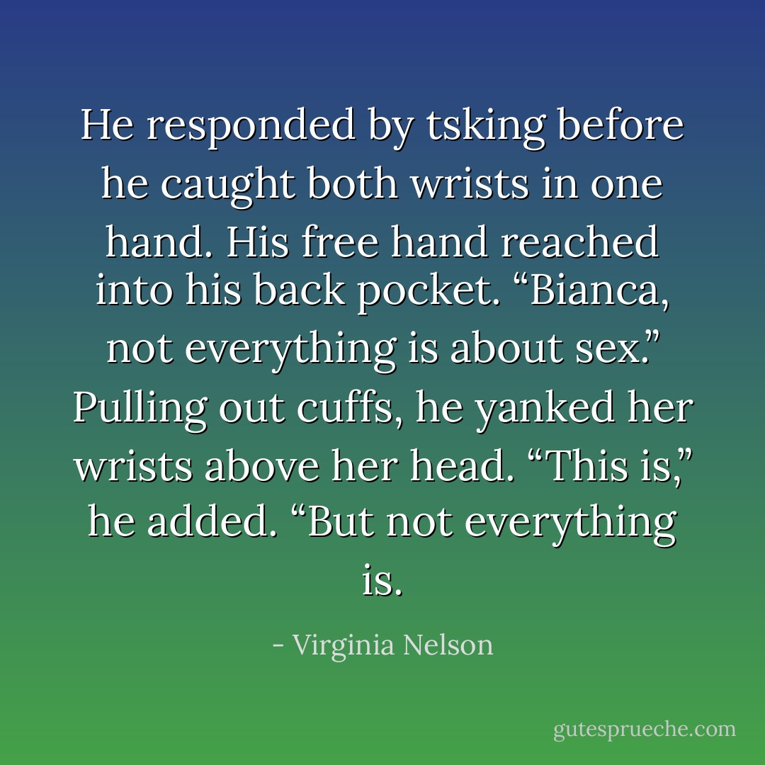 He responded by tsking before he caught both wrists in one hand. His free hand reached<br />into his back pocket. “Bianca, not everything is about sex.”<br />Pulling out cuffs, he yanked her wrists above her head.<br />“This is,” he added. “But not everything is. - Virginia Nelson