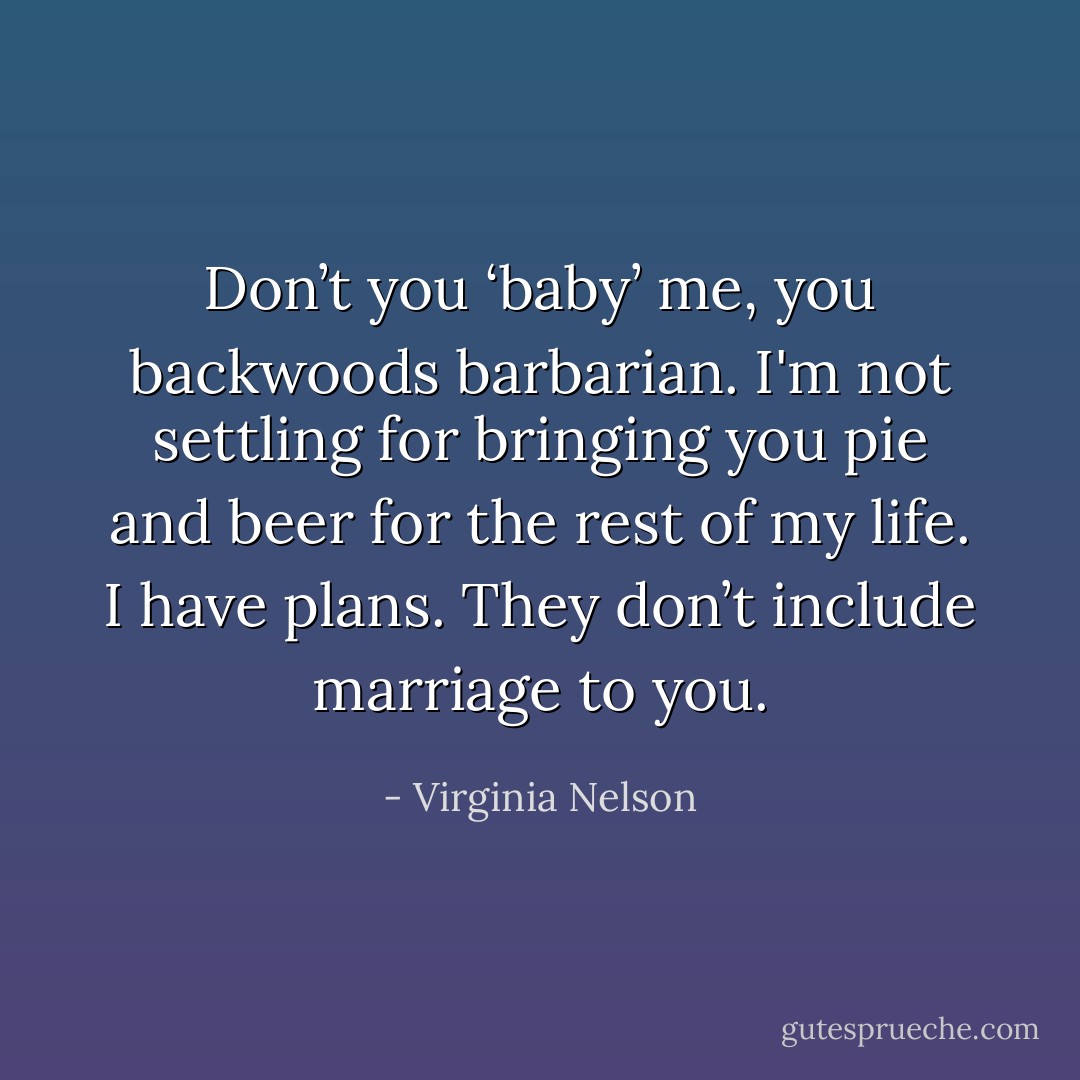 Don’t you ‘baby’ me, you backwoods barbarian. I'm not settling for bringing you pie and beer for the rest of my life. I have plans. They don’t include marriage to you. - Virginia Nelson