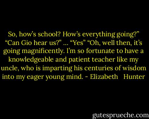 So, how’s school? How’s everything going?”<br />“Can Gio hear us?”<br />… “Yes”<br />“Oh, well then, it’s going magnificently. I’m so fortunate to have a knowledgeable and patient teacher like my uncle, who is imparting his centuries of wisdom into my eager young mind. - Elizabeth   Hunter