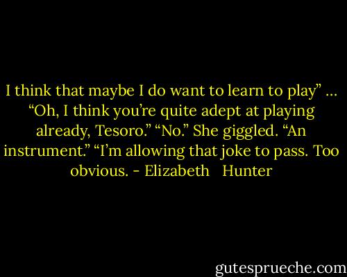 I think that maybe I do want to learn to play”<br />… “Oh, I think you’re quite adept at playing already, Tesoro.”<br />“No.” She giggled. “An instrument.”<br />“I’m allowing that joke to pass. Too obvious. - Elizabeth   Hunter