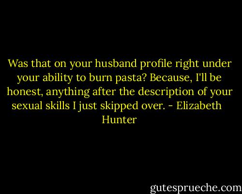 Was that on your husband profile right under your ability to burn pasta? Because, I'll be honest, anything after the description of your sexual skills I just skipped over. - Elizabeth   Hunter