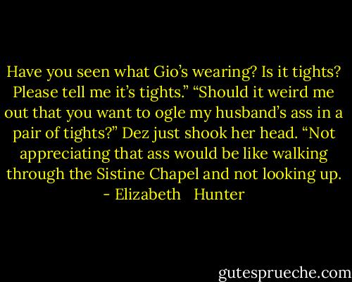 Have you seen what Gio’s wearing? Is it tights? Please tell me it’s tights.”<br />“Should it weird me out that you want to ogle my husband’s ass in a pair of tights?”<br />Dez just shook her head. “Not appreciating that ass would be like walking through the Sistine Chapel and not looking up. - Elizabeth   Hunter