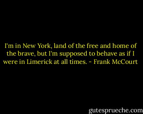 I'm in New York, land of the free and home of the brave, but I'm supposed to behave as if I were in Limerick at all times. - Frank McCourt