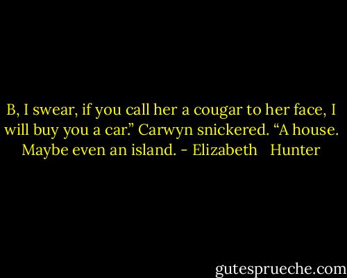 B, I swear, if you call her a cougar to her face, I will buy you a car.” Carwyn snickered. “A house. Maybe even an island. - Elizabeth   Hunter