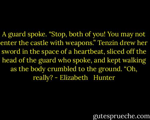 A guard spoke. “Stop, both of you! You may not enter the castle with weapons.”<br />Tenzin drew her sword in the space of a heartbeat, sliced off the head of the guard who spoke, and kept walking as the body crumbled to the ground. “Oh, really? - Elizabeth   Hunter