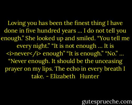 Loving you has been the finest thing I have done in five hundred years … I do not tell you enough.”<br />She looked up and smiled. “You tell me every night.”<br />“It is not enough … It is <i>never</i> enough”<br />“It is enough.”<br />“No.” … “Never enough. It should be the unceasing prayer on my lips. The echo in every breath I take. - Elizabeth   Hunter