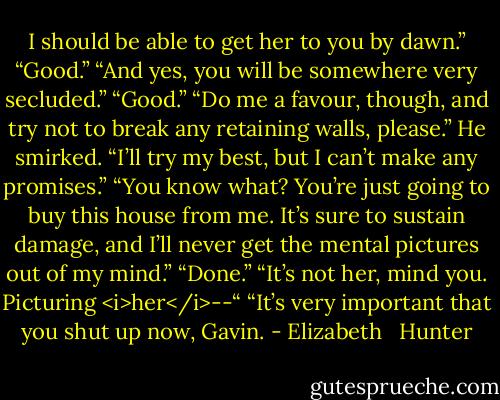 I should be able to get her to you by dawn.”<br />“Good.”<br />“And yes, you will be somewhere very secluded.”<br />“Good.”<br />“Do me a favour, though, and try not to break any retaining walls, please.”<br />He smirked. “I’ll try my best, but I can’t make any promises.”<br />“You know what? You’re just going to buy this house from me. It’s sure to sustain damage, and I’ll never get the mental pictures out of my mind.”<br />“Done.”<br />“It’s not her, mind you. Picturing <i>her</i>--“<br />“It’s very important that you shut up now, Gavin. - Elizabeth   Hunter