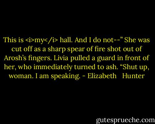 This is <i>my</i> hall. And I do not--”<br />She was cut off as a sharp spear of fire shot out of Arosh’s fingers. Livia pulled a guard in front of her, who immediately turned to ash.<br />“Shut up, woman. I am speaking. - Elizabeth   Hunter