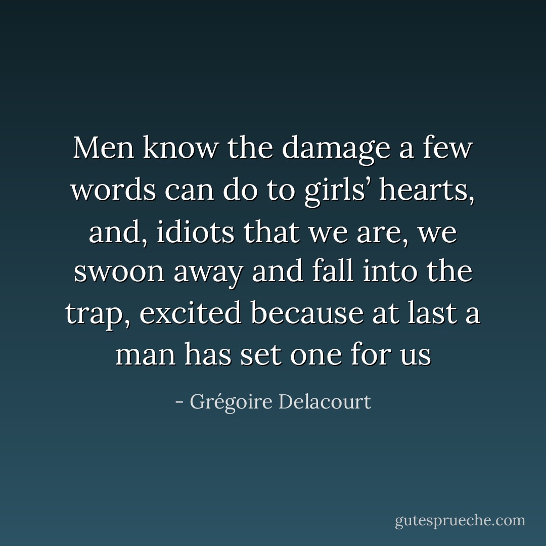 Men know the damage a few words can do to girls’ hearts, and, idiots that we are, we swoon away and fall into the trap, excited because at last a man has set one for us - Grégoire Delacourt
