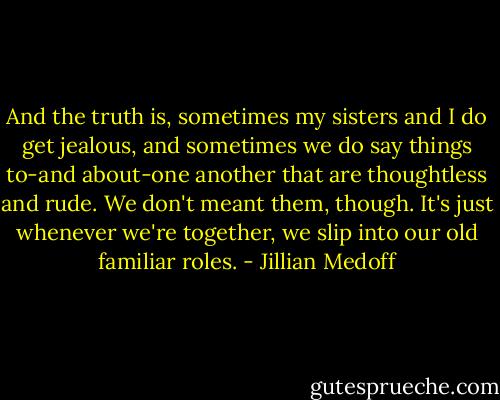 And the truth is, sometimes my sisters and I do get jealous, and sometimes we do say things to-and about-one another that are thoughtless and rude. We don't meant them, though. It's just whenever we're together, we slip into our old familiar roles. - Jillian Medoff