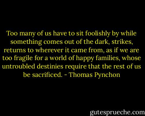 Too many of us have to sit foolishly by while something comes out of the dark, strikes, returns to wherever it came from, as if we are too fragile for a world of happy families, whose untroubled destinies require that the rest of us be sacrificed. - Thomas Pynchon