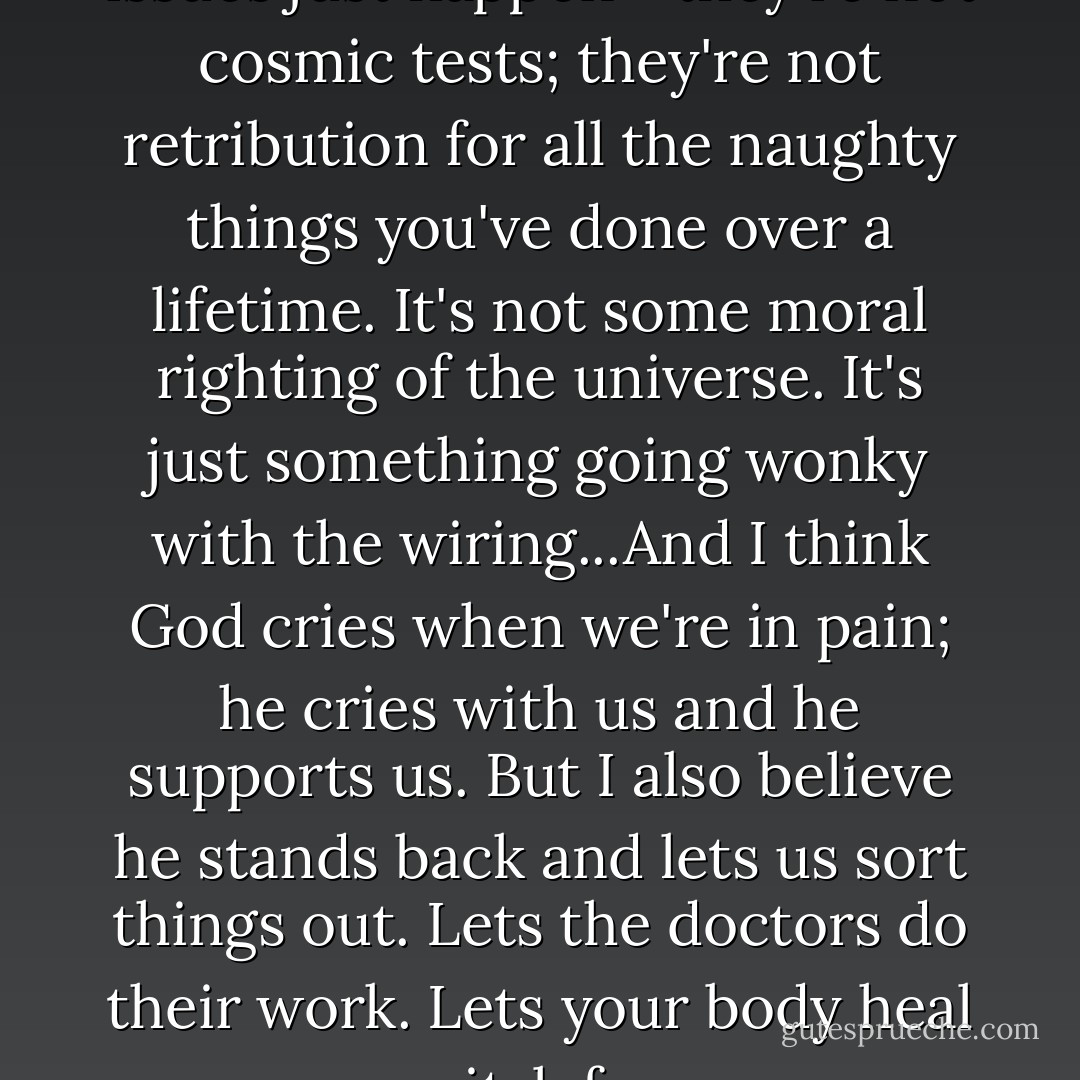 I believe sometimes medical issues just happen--they're not cosmic tests; they're not retribution for all the naughty things you've done over a lifetime. It's not some moral righting of the universe. It's just something going wonky with the wiring...And I think God cries when we're in pain; he cries with us and he supports us. But I also believe he stands back and lets us sort things out. Lets the doctors do their work. Lets your body heal itslef. - Kate Jacobs