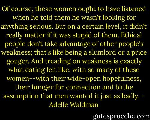Of course, these women ought to have listened when he told them he wasn't looking for anything serious. But on a certain level, it didn't really matter if it was stupid of them. Ethical people don't take advantage of other people's weakness; that's like being a slumlord or a price gouger. And treading on weakness is exactly what dating felt like, with so many of these women--with their wide-open hopefulness, their hunger for connection and blithe assumption that men wanted it just as badly. - Adelle Waldman
