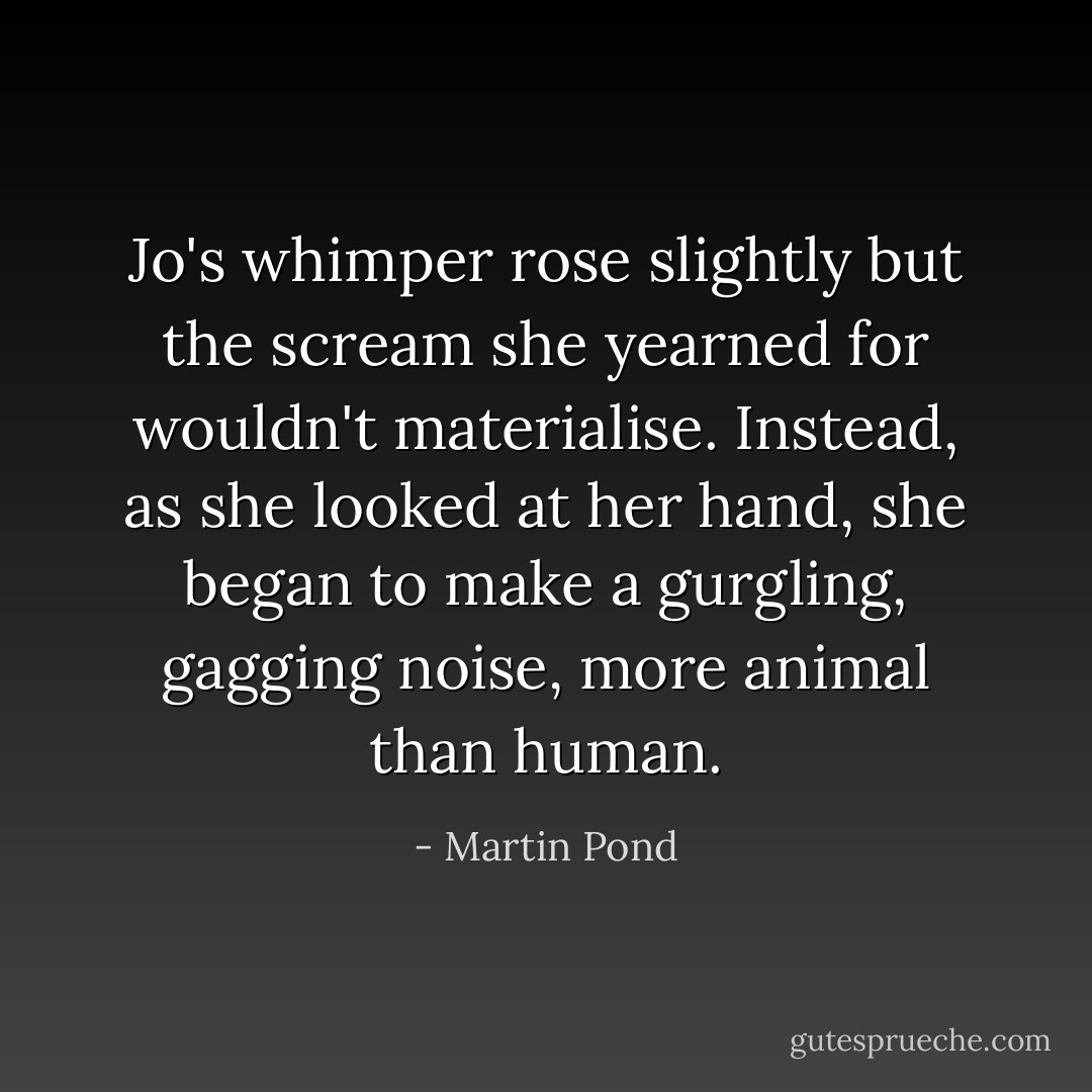 Jo's whimper rose slightly but the scream she yearned for wouldn't materialise. Instead, as she looked at her hand, she began to make a gurgling, gagging noise, more animal than human. - Martin Pond