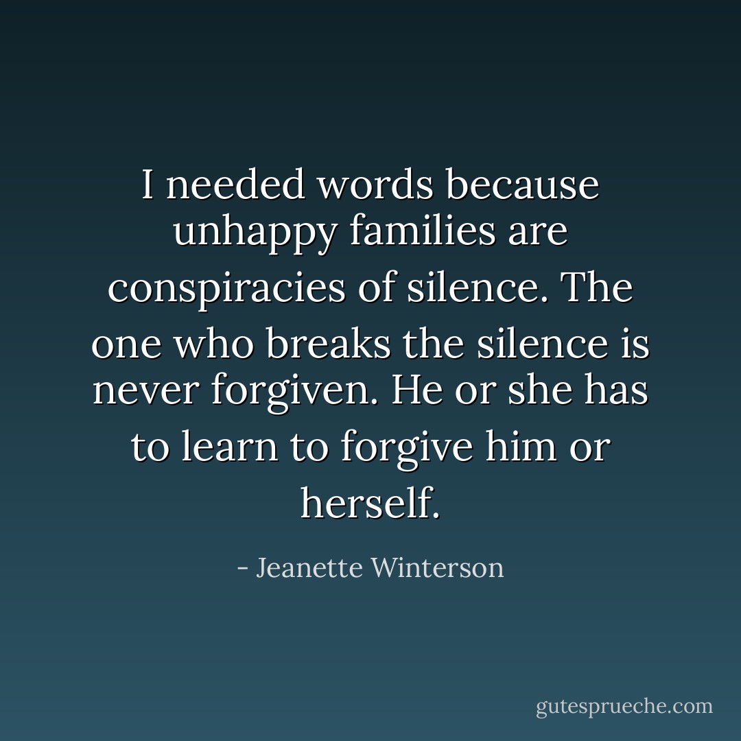 I needed words because unhappy families are conspiracies of silence. The one who breaks the silence is never forgiven. He or she has to learn to forgive him or herself. - Jeanette Winterson