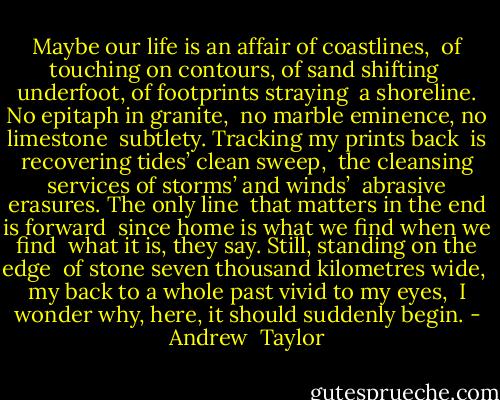 Maybe our life is an affair of coastlines, <br />of touching on contours, of sand shifting <br />underfoot, of footprints straying <br />a shoreline. No epitaph in granite, <br />no marble eminence, no limestone <br />subtlety. Tracking my prints back <br />is recovering tides’ clean sweep, <br />the cleansing services of storms’ and winds’ <br />abrasive erasures. The only line <br />that matters in the end is forward <br />since home is what we find when we find <br />what it is, they say. Still, standing on the edge <br />of stone seven thousand kilometres wide, <br />my back to a whole past vivid to my eyes, <br />I wonder why, here, it should suddenly begin. - Andrew  Taylor