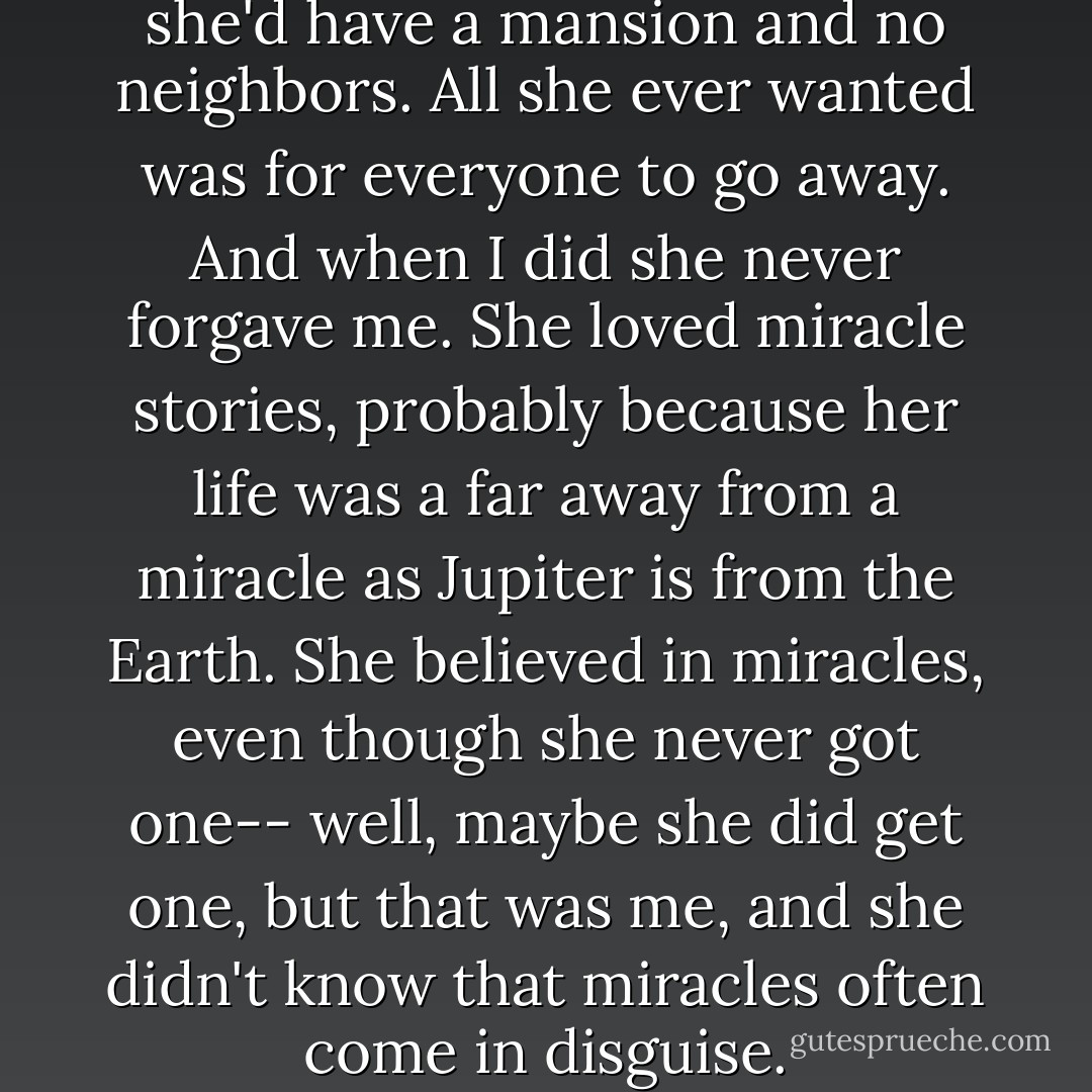 About her life to come, when she'd have a mansion and no neighbors. All she ever wanted was for everyone to go away. And when I did she never forgave me. She loved miracle stories, probably because her life was a far away from a miracle as Jupiter is from the Earth. She believed in miracles, even though she never got one-- well, maybe she did get one, but that was me, and she didn't know that miracles often come in disguise. - Jeanette Winterson