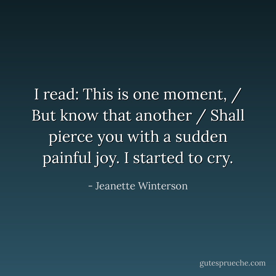 I read: This is one moment, / But know that another / Shall pierce you with a sudden painful joy.<br />I started to cry. - Jeanette Winterson