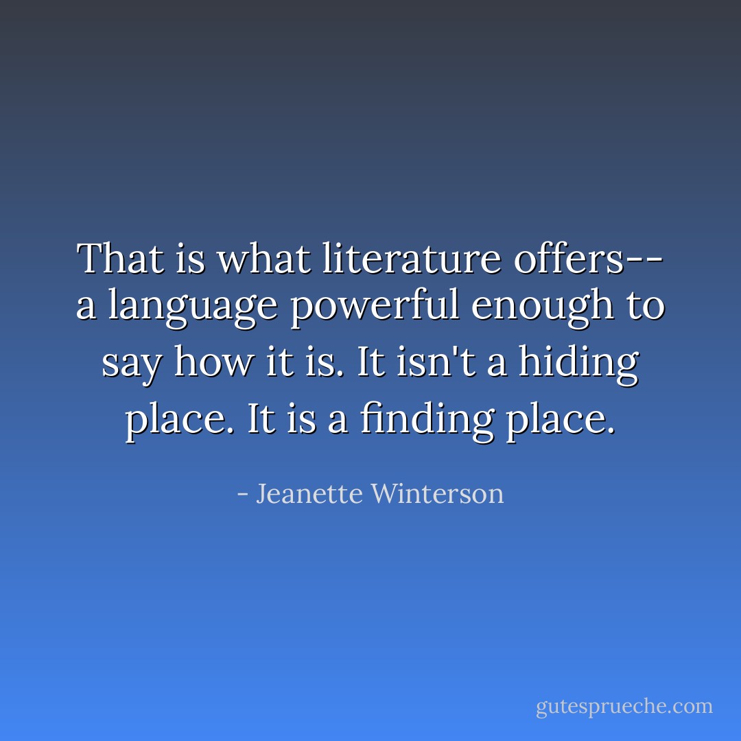 That is what literature offers-- a language powerful enough to say how it is. It isn't a hiding place. It is a finding place. - Jeanette Winterson