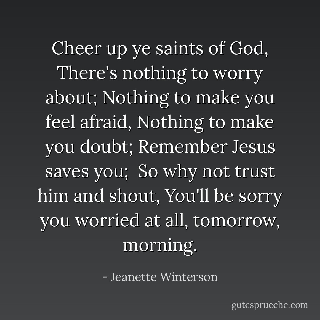 Cheer up ye saints of God,<br />There's nothing to worry about;<br />Nothing to make you feel afraid,<br />Nothing to make you doubt;<br />Remember Jesus saves you; <br />So why not trust him and shout,<br />You'll be sorry you worried at all, tomorrow,<br />morning. - Jeanette Winterson