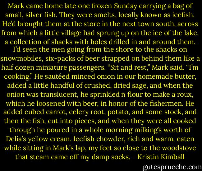Mark came home late one frozen Sunday carrying a bag of small, silver fish. They were smelts, locally known as icefish. He’d brought them at the store in the next town south, across from which a little village had sprung up on the ice of the lake, a collection of shacks with holes drilled in and around them. I’d seen the men going from the shore to the shacks on snowmobiles, six-packs of beer strapped on behind them like a half dozen miniature passengers. “Sit and rest,” Mark said. “I’m cooking.” He sautéed minced onion in our homemade butter, added a little handful of crushed, dried sage, and when the onion was translucent, he sprinkled n flour to make a roux, which he loosened with beer, in honor of the fishermen. He added cubed carrot, celery root, potato, and some stock, and then the fish, cut into pieces, and when they were all cooked through he poured in a whole morning milking’s worth of Delia’s yellow cream. Icefish chowder, rich and warm, eaten while sitting in Mark’s lap, my feet so close to the woodstove that steam came off my damp socks. - Kristin Kimball