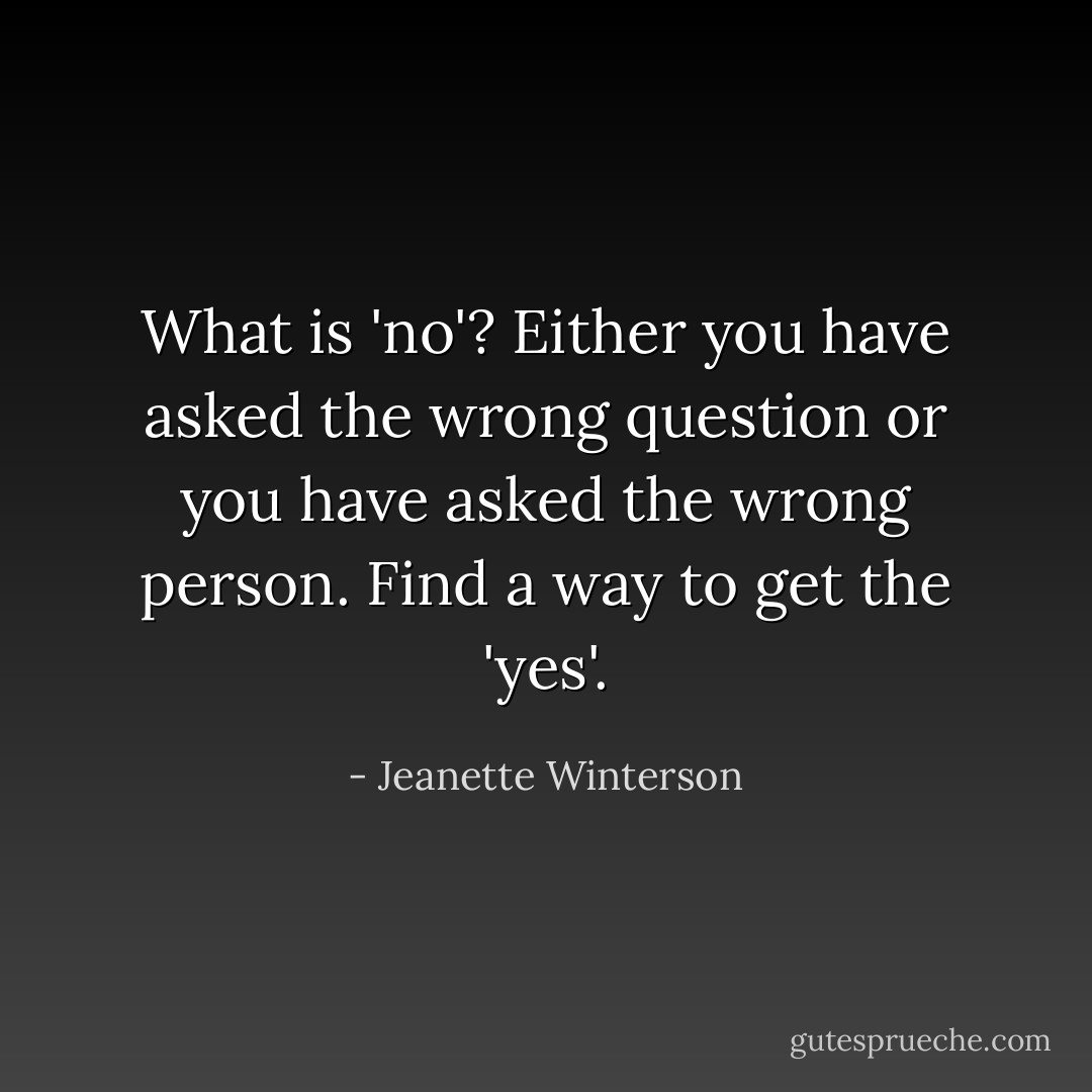 What is 'no'? Either you have asked the wrong question or you have asked the wrong person. Find a way to get the 'yes'. - Jeanette Winterson