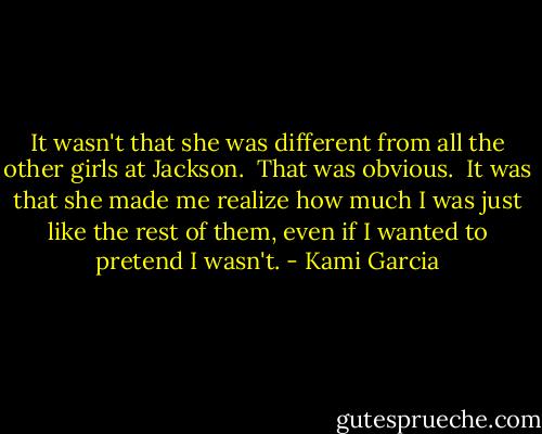 It wasn't that she was different from all the other girls at Jackson. <br />That was obvious. <br />It was that she made me realize how much I was just like the rest of them, even if I wanted to pretend I wasn't. - Kami Garcia