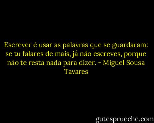 Escrever é usar as palavras que se guardaram: se tu falares de mais, já não escreves, porque não te resta nada para dizer. - Miguel Sousa Tavares