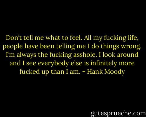 Don’t tell me what to feel. All my fucking life, people have been telling me I do things wrong. I’m always the fucking asshole. I look around and I see everybody else is infinitely more fucked up than I am. - Hank Moody