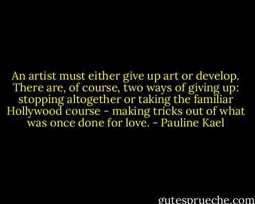 An artist must either give up art or develop. There are, of course, two ways of giving up: stopping altogether or taking the familiar Hollywood course - making tricks out of what was once done for love. - Pauline Kael