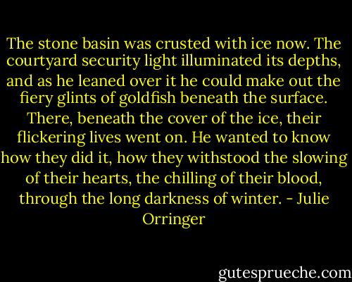 The stone basin was crusted with ice now. The courtyard security light illuminated its depths, and as he leaned over it he could make out the fiery glints of goldfish beneath the surface. There, beneath the cover of the ice, their flickering lives went on. He wanted to know how they did it, how they withstood the slowing of their hearts, the chilling of their blood, through the long darkness of winter. - Julie Orringer