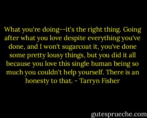 What you're doing--it's the right thing. Going after what you love despite everything you've done, and I won't sugarcoat it, you've done some pretty lousy things, but you did it all because you love this single human being so much you couldn't help yourself. There is an honesty to that. - Tarryn Fisher