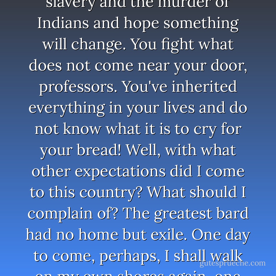 You have never fought for anything in your life. You write poems and articles about slavery and the murder of Indians and hope something will change. You fight what does not come near your door, professors. You've inherited everything in your lives and do not know what it is to cry for your bread! Well, with what other expectations did I come to this country? What should I complain of? The greatest bard had no home but exile. One day to come, perhaps, I shall walk on my own shores again, one more with true friends, before I leave this earth. - Matthew Pearl