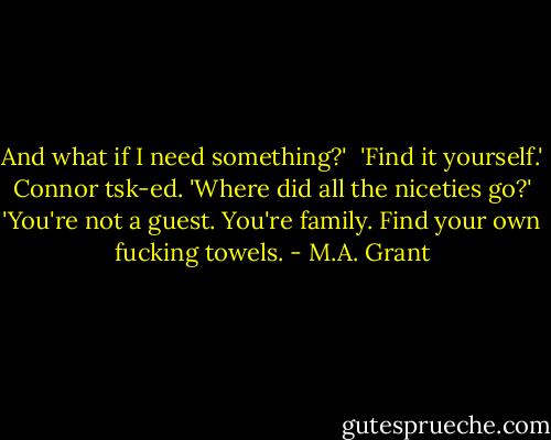 And what if I need something?'<br /><br />'Find it yourself.'<br /><br />Connor tsk-ed. 'Where did all the niceties go?'<br /><br />'You're not a guest. You're family. Find your own fucking towels. - M.A. Grant