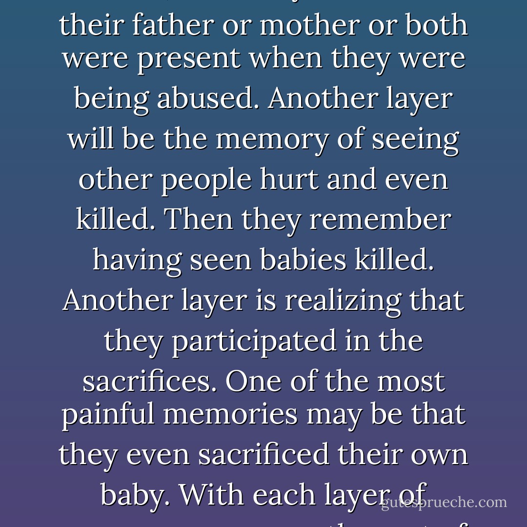 The memories seem to come in layers. For example, the first memory might be of incest; then they remember robes and candles; next they realize that their father or mother or both were present when they were being abused. Another layer will be the memory of seeing other people hurt and even killed. Then they remember having seen babies killed. Another layer is realizing that they participated in the sacrifices. One of the most painful memories may be that they even sacrificed their own baby. With each layer of memory comes another set of problems with which they must deal.<br /><br />— Glenn L. Pace; "Ritualistic Child Abuse," memo - Glenn L. Pace