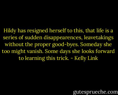 Hildy has resigned herself to this, that life is a series of sudden disappearences, leavetakings without the proper good-byes. Someday she too might vanish. Some days she looks forward to learning this trick. - Kelly Link